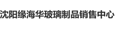 插操日沈阳缘海华玻璃制品销售中心